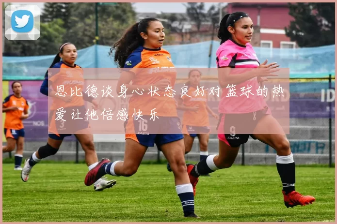 恩比德谈身心状态良好对篮球的热爱让他倍感快乐