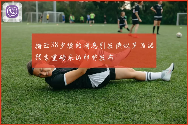 梅西38岁续约消息引发热议罗马诺预告重磅采访即将发布