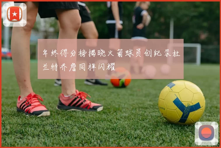 年终得分榜揭晓火箭球员创纪录杜兰特乔詹同样闪耀