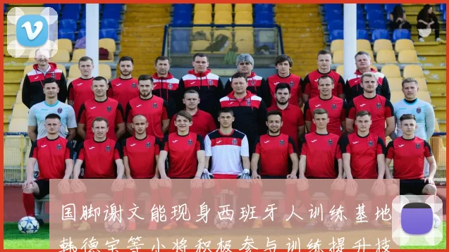 国脚谢文能现身西班牙人训练基地韩德宝等小将积极参与训练提升技艺