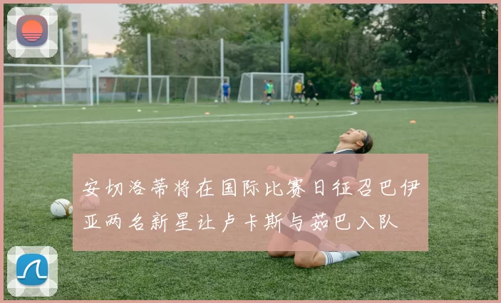 安切洛蒂将在国际比赛日征召巴伊亚两名新星让卢卡斯与茹巴入队