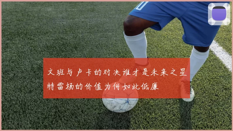 文班与卢卡的对决谁才是未来之星特雷杨的价值为何如此低廉