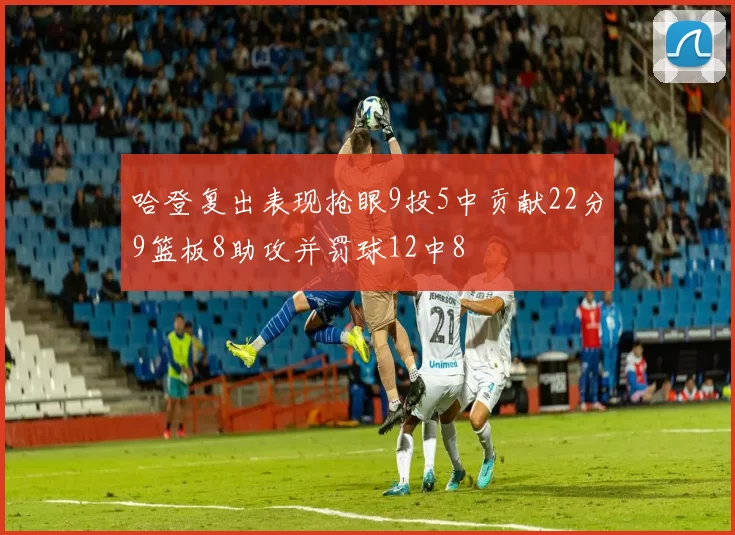 哈登复出表现抢眼9投5中贡献22分9篮板8助攻并罚球12中8