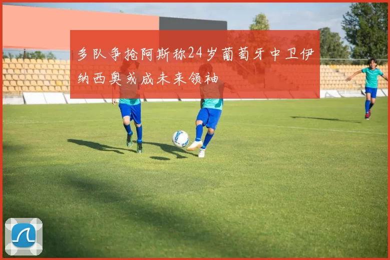 多队争抢阿斯称24岁葡萄牙中卫伊纳西奥或成未来领袖