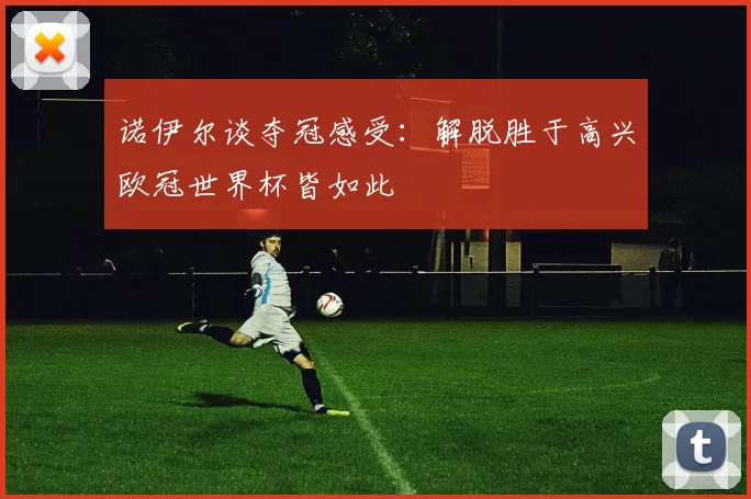诺伊尔谈夺冠感受：解脱胜于高兴欧冠世界杯皆如此