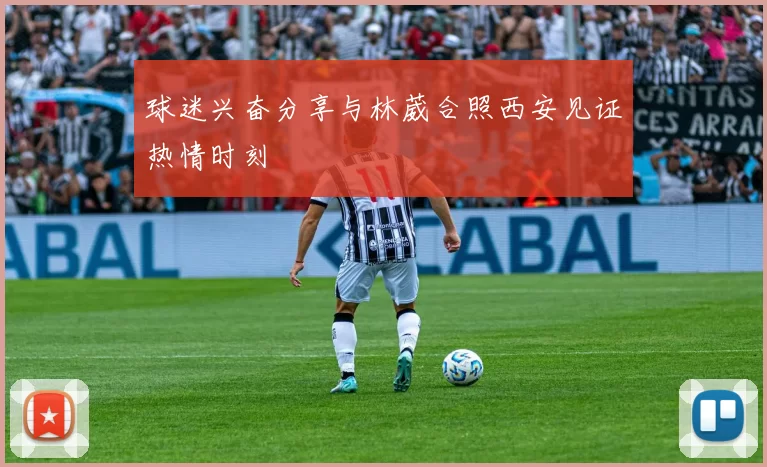 球迷兴奋分享与林葳合照西安见证热情时刻