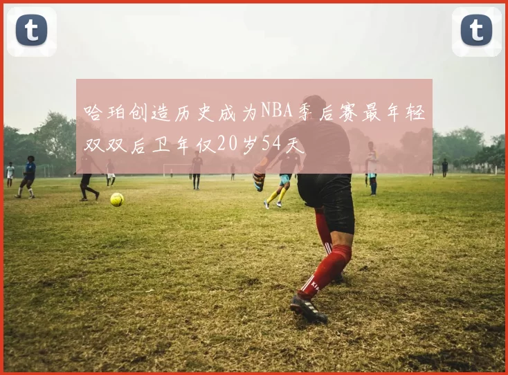哈珀创造历史成为NBA季后赛最年轻双双后卫年仅20岁54天