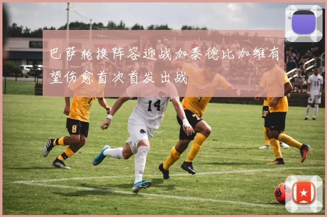巴萨轮换阵容迎战加泰德比加维有望伤愈首次首发出战