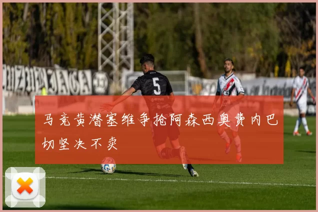 马竞黄潜塞维争抢阿森西奥费内巴切坚决不卖