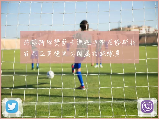 热苏斯称赞萨卡谦逊与维尼修斯拉菲尼亚罗德里戈同属顶级球员